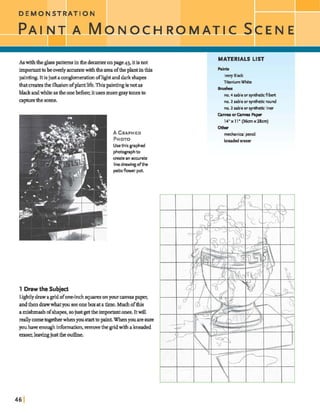 As withtheglasspatternsintfiedmnteronpage43, itisnot
impmianttobeoverlym t ewiththeareaoftheplantinthis
pain- It is just aconglumerationofh&t anddafk shapes
thatcreatesthe illusionofplantlife.Thispaintingisnotas
blackandwhite astheonebefore;itusesmoregraytonesto
mpturethe scene.
A GRAPHED
PHOTO
Usethis graphed
photographto
createan accurate
linedrawingdthe
patioflower pot.
1 Drawthe Subject
Lqhtly drawagrid oforwinchsquaresonyour mvaspaper,
andthen drawwhatyousee oneboxat atime. Muchofhis
amishmashofshapes,sojustgettheimportantones. Itwill
reallycomebgehmwhenyoustart topaint.Whenyouaresure
pu haveenoughinfbmation,removethe gnd with aheaded
eraser,leavingjust the outhe.
MATERIALS LIST
Ivory Black
TitaniumW h i i
Bruskes
no. 4 sableor syntheticfilbert
no. 2 sablc or syntheticround
no. 2 sablc or syntheticliner
CamasorCamas P a p
14x11' (36cmx2lcm)
ww
mechanicalpencil
beaded eraser
 