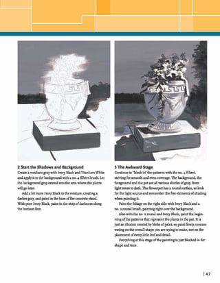 2Startthe Shadowsand Background
Createamediumgray with Ivory BlackandTitaniumWhite
andapplyittothebackgmmdwith ano.4filbertbrush. Let
thebacEEgraundgrayextend intotheareawheretheplants
willgolater.
Addabit more IvoryBlacktothemixture,matinga
d a r hgray,andpaintinthebase oftheconcretestand
Withpure IvoryBlack, paintinthe stripofdarknessalong
thehorizonline.
3 TheAwkwad Stage
Continueto"bidkf thepatternswithtlw no.4filbert,
strivingforsmoothandevencowrage.Thebackgmmd,the
f;oregroundandthepotareallvariousshahofgray,h
IIght ton^ to darkTheflowerpothasaroundsurface, solook
fbrtheh&t suurceandrememberthefiveelementsofsbadmg
whenpaintingit.
PaintthefoliageontherightsidewithIvoryBlackand a
no.2 roundbrush,painting rightover thebaclrground.
Alsowiththe no.a roundandlvwy Black,paintIhb e p -
ningofthe patternsthatrepresenttheplantsinthe pot It is
just anillusioncreatedbyblobsofpaint,sopaintMy,concen-
tratingontheoverall shapeyouaretryingtomake,notonthe
plaoementofeverylittleleafandM.
Everyhng atthisstage of& paintingisjustbl& infor
shapeandtone.
 