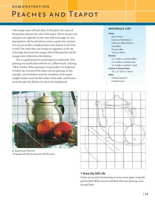 Iliketoplay colorsoffeach other. In this piece,the colors of
the peachesenhancethe color ofthe teapot.This isbecausered
and greenareoppositesonthe colorwheel (seepage 17),and
placing them sideby sidealwayscreatesa goodcolor contrast.
You can seeanother complementarycolorschemeinuse here
aswell. The colorsblue and orangeareopposites,sothe sky
colorhelps illuminatethe orangecolorsofthe peachesandthe
orangecolorsreflected on the tabletop.
Thisis a goodproject forpracticingyour strokework.This
paintingwas mostly donewith the no. 3 filbertbmsh, andlong
"fill in"strokes.When paintingin longstrokes,it is important
to followthe contours ofthe objectyou arepainting. In this
example,curvedstrokescreatethe roundness ofthe teapot,
straightstrokescreatethe flat surfaceofthe table,andhorizon-
tal strokesgivethe illusion of a skyinthe background.
A GRAPHEDPHOTO
The graph will help you drawthis still life scene.
MATERIALS LIST
Paints
Burnt Umber
Cadmium Red Medium
Cadmium Yellow Medium
Ivory Black
PrussianBlue
Titanium White
Brushes
no. 3 sable or syntheticfilbert
no. 2 sable or syntheticliner
no. 2 sable or syntheticround
Canvas or Canvas Paper
16" x 12" (41cm x 30cm)
Other
mechanical pencil
kneadederaser
1 Draw the Still Life
Createan accurateline drawingon your canvaspaper using the
gridmethod. When you are satisfiedwithyour drawing,erase
the gridlines.
 