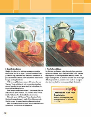 2 Black In the Colors
Blockinthecolorsofthepainting,usingano.a roundfw
smallerareas suchastheteapot's spoutandhandleandano,
3 f l k tforlarge,openareas.Payattentiontothedjrectionof
yourbru9hstrokes:Letthemfdowthe contoursoftheobjm
tobeginmatingtheirforms.
Withthe no.j filbertandamixhw ofPrussian Blueand
TI* White, paintthe skywithhorizontals-hh.Save
someofthiscoloronyour palette; itwillber e f b e dintothe
teapotandthetabletoplateron.
PaintthepeacheswithamixtureofM u mRedMedium
andCdmiumYellow Medium, AddatouchofBurnt Umber
intotheM u mRed Mediumforthe shadowareas.
Mixajade greenwithTitaniumWhite, M u mYellow
Medium, Prusr;ianBlueandatouch ofIvoryBlackto gray it.
Usethistopaintdwteapot Savethis coloronyourpalette.
Paintthebrownbiblewithamix of&Imt Umber,W u m
RedMediumand M u mYellow Medium.
3 The Awkward Stage
Forthisstep,usethe same mlm,but applythemmareheav-
ilyfbrmorewverage.A p n , thebrushskokesinthispieceare
veryimportantformatingthefonns,espeaallythoseofthe
teapot andthepeaches.Tosatethefinelinesseenontheedge
oftheteapotanditslid,useano.a linerbrushfbrmorepreci-
sion.Use lvwy Black fbrcontrast,es-y inthehandle.
Create Form With YOUP
Brushstrokes
Makesureyour brushstrokesalways
bllowthe contours ofthe surfaceyou
a n painting.
I
 
