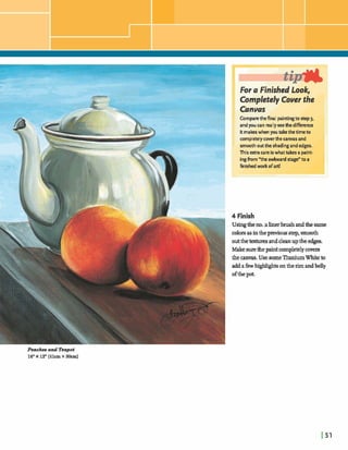 I tar a Finished LOOK, I
Completely Cover the
Comparethefinal paintingto step3,
andyou can reallysee the difference
itmakeswhen you takethetime to
completelycwerthe canvasand
smoothoutthe shadingand edges.
This atra care iswhat takes a paint-
ingfrom "the awkward stage"to a
finishedwork dart!
<!]I I
4 Finish
Usingtheno.alinerbrushandthesame
colorsasinthepreviousstep,smooth
outthe m sanddeanupthe edges.
Makesure thepaintcompletelycovers
the canvas.Use gome TitaniumWhiteto
addafkwhqgldqhts:ontherimandbelly
- -
ofthepot.
Peachen and Teapot
16"X 12"(41cmX aOcm)
 