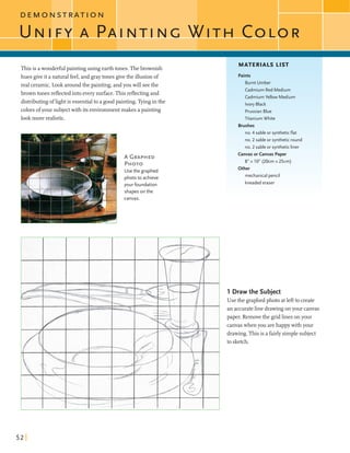 -7
D E M O N S T R A T I O N
Thisis awonderfulpaintingusing earthtones. Thebrownish
MATERIALS LIST
hues giveit a naturalfeel,and graytones givethe illusion of
real ceramic.Look aroundthe painting,andyou will seethe
brown tones reflectedintoeverysurface.Thisreflectingand
distributingoflightis essentialto a goodpainting. Tyingin the
colorsofyour subjectwith its environmentmakes a painting
lookmore realistic.
A GRAPHED
PHOTO
Usethe graphed
photo to achieve
your foundation
shapes on the
canvas.
Paints
Burnt Umber
Cadmium Red Medium
Cadmium Yellow Medium
Ivory Black
PrussianBlue
Titanium White
Brushes
no. 4 sable or syntheticflat
no. 2 sable or syntheticround
no. 2 sable or syntheticliner
Canvas or Canvas Paper
8" x 10" (20cm x 25cm)
mechanical pencil
kneadederaser
1 Draw the Subject
Use the graphedphoto atleftto create
an accurateline drawingonyour canvas
paper. Removethe gridlinesonyour
canvaswhen you arehappywith your
drawing. This is afairlysimplesubject
to sketch.
 