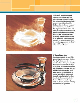 2 Paintthe FoundationColor
Well,thism h h l y doesrItla& like
much,but it is anim-t fmtlayer
Min Burnt Umber;EdmiumRedMedi-
um andatouch ofW u mYellow
Medium,diluteitwithsomewater,and
&thisinusingano.4flatbrush.
Usedqonal brushstcokestaskrt indi-
stingthewoodgrain ofthetibleaop.kt
yourbrubtrokez~dintotheareas
wherethebowlandotherobjectswill
bepaintedThigassumgoodcoverage
inthel-Whenyouetthe
objectsintheTI& step,youd thave
toworryaboutgapbetweenheobjects'
e==dthe-.
3 The Awkward Stage
Nowitistimebm z t ethe formofthe
placesetting.withothercolors.Continue
"drawing"inthe shapeswith ano.a
raundbrushanddilutedpaint.M a k the
hshstrokeso ~ twiththe shape
oftheobjects.Youanseethe ruundness
andckw&rence ofthehwl,dishand
glass withinthebrush strokes.Atthis
stage,establishthedcolorofthe
objects,usingdifferenttomstocreate
theshadowsandhghlghts.Useblack
tonesinthe shadow areas andinthe
~ o f ~ s ~ . W h e n p u
matethe shadows,*re alsoindicating
thedirectionofthelight source.
 