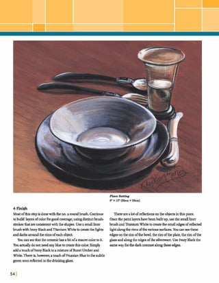 P h Setting
8" x 10"(2Ocm x 2 h )
4 Finish
Mostofthisstepisdonewiththeno.aroundbrush.Continue Therearealotofd e c b n sonthe objectsinthispiece.
tobuild layersofcolorforgoodcxwerage,ushgdistinctbrush- OncethepaintlayershavebeenMt up,usethe smallliner
strokes&at arecon&tent withthe shapes.Useasmall liner brush andTitaniumWhite tocreakthesmalledgs-ofdected
brushwith IvoryBlackandTitaniumWhitetomaatethelights IIghtalongtherimsoftheMziaussurfam.Y wanseethese
anddarksaroundthe rimsofeachobj- edgesonthe rimofthebowl,therimofthe plate,therimofthe
Youanseethattheceramichasabitofamauvecolortoit. glassandalongthe edgesofthesilverware.Use IvoryBlackthe
Youactuallydonotneedanybluetomate&is color.Simply sameway fbrthedarkcontrastalongthesem.
addatau& ofIvoryWto amixtureofBurntUmberand
White. Thereis,how eve^,atouchof PrussianBlueinthe subtle
greenseendectedinthedrinkingglass.
 