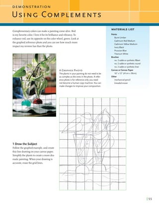 D E M O N S T R A T I O N
MATERIALS LIST
Complementarycolorscanmake apaintingcomealive. Red
is my favoritecolor. I loveitforitsbrillianceandvibrancy.To
enhancered,use its oppositeonthe colorwheel, green. Lookat
the graphedreferencephoto andyou can seehowmuch more
impactmy version has than the photo.
Paints
Burnt Umber
Cadmium Red Medium
Cadmium Yellow Medium
Ivory Black
PrussianBlue
1 Draw the Subject
Followthe graphed example,and create
this line drawingonyour canvaspaper.
Simplif)the plants to createa more dra-
maticpainting. When your drawingis
accurate,erasethe gridlines.
not become a human copy machine. You can
makechanges to improve your composition.
Titanium White
Brushes
no. 3 sable or syntheticfilbert
no. 2 sable or syntheticround
no. 2 sable or syntheticliner
Canvas or Canvas Paper
16" x 12" (41cm x 30cm)
Other
mechanical pencil
kneadederaser
 