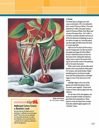 14 Finish
Thisfinalstep is ah g h yonewith
manymall details,Fill inthetablecloth
withaa ~ tofTitaniumWhite. Thenadd
shadowstoitwithabluegraymixture
madeof'I"1tmiumWhite, IvoryBlackand
atouchofPrussian Blue. The"rolls"in
thehbricresembleqlindersandhaveall
ofthefiveelementsofs h a hwesaw in
the sphereonpage29. Correalycaptur-
ingthesehghtanddarkareaswilld t
inconvincingfblds.
Addmoreofthe darkredh m step 3
intothebadcgmmd.Usethedry-brush
technique(seepagea6)witfia6lbert
brushtoblendthisdarkerredintothe
firstla ye^ofred.Addmgthedarlmesa
helpsmate anaturali3arnmwork,lead-
Iingthe eye intothecenterofthe painting
andtothemainfocalpoint.
W~thalinerbrush,addall ofthemall
E ~ t o t h e m a u y s u r h e s o f t h i s p i ~ ,
--,: ,,,,--
hd&~:;,;b:;,b,,i,ili,id
Forinstame,adddstreak~ofw
anddarkgreentotheleavestomake
themlooklikephrlodendrans.Addhght
edgesto sameofthelearn andtothe
stems.
a Realistic Look
Canyou see howthe basecolorof
each glass is reflected up intothe glass
itselRTheircolors arealso dected
ontothe whitebblecloth.Tocreate
the r d dcolorsonthetablecloth,
I usedthe same scrubbing methodas
Addhght edgestotherimsofthe
glassesandinsidetheglasseswhere
the stems come Thegesmall
swipesofwhite &theglasslookvery
d d v e .
Forthebases ofthe shotglasses,use
dabsand streaks ofwhite andblackto
- Grsclos givethemfbnnandpatterns.These
16"X 12"(41cmX h)
patternsmakethebaseslookmuded.
Theyalsomaketheglass appeartobe
"bubbled"inside.
 