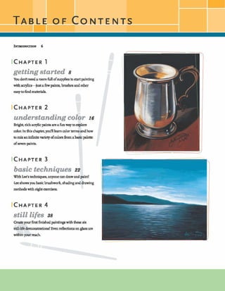 getting started 8
Youdodtneedarwrnfidlofsuppliesb-painting
withaaylicgjustafewpaints,brushes andother
eaBy-*hd mariala.
understanding color 16
Brrght, richacryllcpaints:areafunwaytoexplore
colm Inthischaptayolfllleamcolortrrmsandhow
tomix anh6nii-evarietyofcolorsh m abasicpalette
ofswen*ts.
basic techniques 22
WithL&s technqw,anyone candrawandpaint!
Leeshowsyoubasicbrushwork,shadmganddrawing
methodswith@t aercises.
ICHAPTER4
still life8 38
Createyourfirsthished pinthgwiththese six
still-& demonshtions! Evendections onglass are
withinyour&.
 