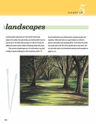IlandscapP
LANDSCAPESARE ONEOFTHE MOSTPOPULAR becomeprof~cientatanyskiUrequiresconstantpracticeand
subjectsfbrartists. Notonlydotheyprovidebeautifulcolorsto repetition.Skiesandwaterareagoodsubjectonwhichto
mpture(asinthe skies andseascapeswewillmverh t ) ,the andperfeayour paintingM s . I d t thinkofabetter
additionalsubjectma- withinalandsapehelpstella story. wayto getusedtothefkelofthepainhrushinyourhand.You
Theprwiauschapte~~gaveyoutheinfirmatianrequired cana hreferbackto thebrushworkd s e s and e ~ a ~ p l e son
tohelpyoupaintanythingyouwanttopaintinacryk To pagesa3-27.
 