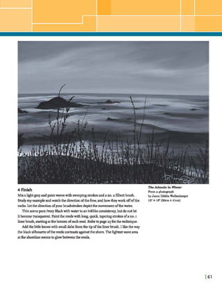 I , ' .
-'.
8 .
... .- ;:.. :,:;;,,;,;:$ji
4 Finish
Mixalightgrayandpaintwaveswith meephgstrokesandano.a fdbeabrush
Studymy m p l eandwatchthe diredonoftheflow,andhow theyworkoffofthe
rocks. Letthe diredonofyour brushsimksdepxtthemovementofthew a t e ~
Thinsomepure Imny Blackwithwatertoaninklikeconsistenq,butdonotlet
ithcometmqwent. Paintthe reedswithlong,qui& taperingstrokesofano.I
linerbrush smthg atthehmmofeachreed Refertopage a5 forthetechnique.
Addthelittleleaveswith smaUdab-hthetipofthelinerbrush. I liketheway
theblack silhouetteofthe r d s con^^ ag;iinstthe shore.Thelight& wavearea
attheshorelineseemstog hbetweenthereeds.
TheAtZadc In Whter
From a photograph
by Janet Dibble Wellenberger
12"X 16"(3Ocm X 41cm)
 