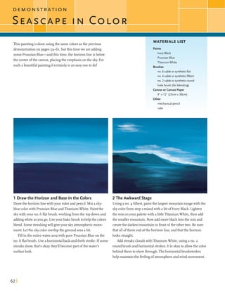 D E M O N S T R A T I O N
I
Thispaintingis doneusing the samecolorsasthe previous
demonstrationon pages 59-61,butthis timewe areadding
some Pmssian Blue-andthistime,the horizonline isbelow
the centerofthe canvas,placingthe emphasison the sky. For
sucha beautifulpaintingit certainlyis an easyoneto do!
MATERIALS LIST
Paints
Ivory Black
PrussianBlue
Titanium White
Brushes
no. 6 sable or syntheticflat
no. 4 sable or syntheticfilbert
no. 2 sable or syntheticround
hake brush (for blending)
Canvasorcanvas Paper
9" x 12" (23cm x 30cm)
Other
mechanical pencil
ruler
1 Draw the Horizon and Base In the Colors
Drawthe horizonlinewith your ruler andpencil. Mix a sky-
blue colorwith Pmssian Blue andTitaniumWhite. Paint the
skywithyour no. G flatbmsh, workingfromthe top downand
addingwhiteasyou go. Use your hakebmsh tohelpthe colors
blend. Somestreakingwill giveyour skyatmosphericmove-
ment. Let the skycoloroverlapthe ground area abit.
Fill in the entirewater areawith pure Pmssian Blue on the
no. G flatbmsh. Use ahorizontalback-and-forthstroke. If some
streaksshow,thafs okay;they'llbecome part ofthewater's
surfacelook.
2 The Awkward Stage
Using a no. 4 filbert,paintthe largestmountainrangewith the
skycolorfrom step I mixed with abit of Ivory Black. Lighten
the mix onyour palettewith alittleTitaniumWhite,then add
the smallermountain. Now add moreblack intothe mix and
createthe darkestmountainin frontofthe othertwo. Be sure
thatallofthem end atthe horizonline,andthatthe horizon
looks straight.
Add streakycloudswith TitaniumWhite,using a no. 2
roundbmsh andhorizontal strokes.Itis okayto allowthe color
behind themto showthrough.Thehorizontalbmshstrokes
help maintainthe feelingofatmosphereandwind movement.
 
