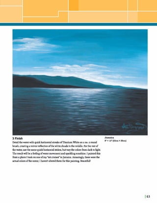3 Finish Jamaica
9"x 12"(23cm x 30cm)
Dekdthewaterwith quickhmhond streaksofTitaniumWhiteonano.2 round
brush,c~eathgamirror reflectionofthewhitecloudsinthemiddle.Forthe restof
thewater,usethe samequickhorizontalstokes,butvarythecolorsfromdarktohght.
Theresultwillbeafeelingofwatermavementand sparklingsunshine.I paintedthis
fromaphotoI tookononeofmy *art misd in Jamaica.Amazmgly,thesewerethe
actualmlorsofthescene;I haverltalteredthemfbrthispainting. Beautiful!
 