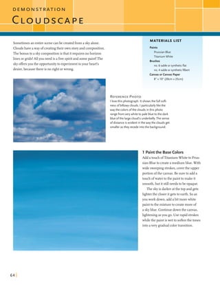 D E M O N S T R A T I O N
Sometimesan entire scenecanbe createdfroma skyalone.
Cloudshave away ofcreatingtheir own storyand composition.
Thebonus to a skycompositionis thatitrequiresno horizon
linesorgrids!AU you need is a freespiritand somepaint! The
skyoffersyou the opportunityto experimenttoyour heart's
desire,becausethere is no rightorwrong.
MATERIALS LIST
Paints
PrussianBlue
Titanium White
REFERENCEPHOTO
I lovethis photograph. It shows the full soft-
ness o fbillowy clouds. I particularly likethe
way the colors ofthe clouds in this photo
range from verywhite to pale blue to the dark
blue ofthe large cloud's underbelly. The sense
ofdistance is evident in the way the clouds get
smaller as they recedeintothe background.
Brushes
no. 6 sable or syntheticflat
no. 4 sable or syntheticfilbert
CanvasorCanvas Paper
8" x 10" (20cm x 25cm)
1 Paint the Base Colors
Add atouchofTitaniumWhiteto Prus-
sian Blueto createa mediumblue. With
wide sweepingstrokes,coverthe upper
portion ofthe canvas. Be sureto add a
touch ofwaterto the painttomake it
smooth,but it stillneedsto be opaque.
The skyis darkeratthe top and gets
lighterthe closerit gets to earth. Soas
you work down,add abit morewhite
painttothe mixtureto createmore of
a skyblue. Continuedownthe canvas,
lighteningasyou go. Use rapid strokes
whilethe paint iswet to softenthe tones
intoavery gradualcolortransition.
 