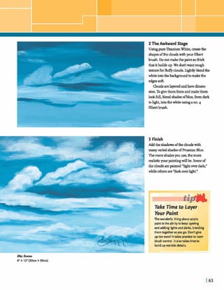 2 TheAwkward Stage
UsingpurentaniumWhite, createthe
shapesofthecloudswithyour6lbert
brush. Donotmakethepaintso thick
thatitbuildsup. Wedodtwantmugh
texhareforfl~@douds.lightlyblendthe
whiteintothebedcgwnxndtomakethe
Qouds arelaymedandhavedimen-
sion.Togivethem form andmakethem
lookfull, blend shad^ ofllue,fromdark
tolight,intothe whiteusingano.4
3 Finish
Addthe s h a h ofthecloudswith
manyvariedshades ofprussianBlue.
Themoreshadesywuse,themore
realisticyourpaintingwillbe.Someof
the cloudsarepainted*lightover dare
while o&ers are"darkoverlight."
Thewonderfir1thingabut acrylic
paintistheabilityto keep layering
and adding lightsand darks, blending
them together asyou go. Don'tgive
uptoo soon! Itt a k practiceto learn
brushcontnrl. ~talsotakestime to 'A1build up realisticdetails.
 