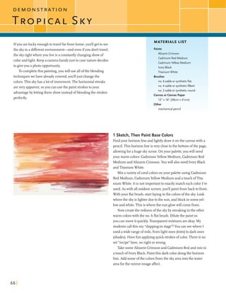 D E M O N S T R A T I O N
Ifyou areluckyenoughtotravelfarfromhome,you'll getto see
the skyin a differentenvironment-and wen ifyou don't travel,
the skyrightwhereyou live is a constantlychangingshowof
color andllght. Keep a camerahandy just in casenaturedecides
to giveyou a photo opportunity.
To completethis painting,you willuse allofthe blending
techniqueswe have alreadycovered;you'lljust changethe
colors.This skyhas a lot ofmovement.Thehorizontalstreaks
arevery apparent,soyou canuse the paint strokestoyour
advantageby lettingthem showinsteadofblending the strokes
perfectly.
MATERIALS LIST
Paints
Alizarin Crimson
Cadmium Red Medium
Cadmium Yellow Medium
Ivory Black
Titanium White
Brushes
no. 6 sable or syntheticflat
no. 4 sable or syntheticfilbert
no. 2 sable or syntheticround
Canvas or Canvas Paper
12" x 16" (30cm x 41cm)
Other
mechanical pencil
1 Sketch, Then Paint Base Colors
Find your horizonline andlightlydrawit onthe canvaswith a
pencil. This horizonline isvery dosetothe bottom ofthe page,
dowing forahuge skyscene.Onyour palette,you will need
yourwarm colors:CadmiumYellow Medium,Cadmium Red
Medium andAlizarin Crimson.Youwill alsoneed Ivory Black
andTitaniumWhite.
Mix avarietyof coralcolorson your paletteusing Cadmium
Red Medium, CadmiumYellow Medium and atouchofTita-
nium White. Itis not importantto exactlymatch each color I've
used. As with alloutdoor scenes,you'llpaintfromback to front.
With your flatbrush, startlayinginthe colorsofthe sky. Look
wherethe skyis lighter dueto the sun, andblock in someyel-
lowandwhite. Thisis wherethe sun glowwill comefrom.
Now createthe redness ofthe skyby streakingin the other
warm colorswiththe no. G flatbrush. Dilutethe paint so
you canmove it quickly.Transparentmixtures areokay. My
studentscallthis my "slapping-instage"!You can seewhere I
used awide rangeofreds,fromlightones (tints)to dark ones
(shades).Havefunapplyingquick strokesof color.Thereis no
set "recipe"here, no right orwrong.
Take someAlizarin Crimsonand Cadmium Red and mix in
atouchof Ivory Black. Paint this dark color alongthe horizon
line. Add someofthe colorsfromthe skyareaintothewater
areaforthe mirrorimageaffect.
 
