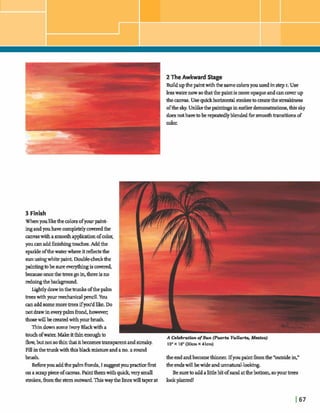 A 2 The Awkward Stage
Buildupthepaintwiththesamemlorsyouusedinstep I. Use
lesswater now sothatthepaintis moreopaqueandancoverup
thecmvas. Usequ~&horizontalstrokestomatethe e e s 9
oftheslrj.Unlikethe paintingsinearlierdmmsbtions,thissky
doesnothavetoberepeatedlyblendedfbri r m de t i o n s of
dm.
3 Finish
Whenyoulikethecolorsofyourpaint-
ingandyouhavecompletelycoveredthe
anvaswitfiasmootha p p W nofcolor,
youcanaddhishmgt o w k . Addthe
sparkleofthewaterwhereit d e c k the 1sunusingwhik paint.Double-chdthe
paintingtobesure&is amred,
beause oncethetrees goin,thereisno
redoingthelwkgmmd.
LLghtlydrawinthe ofthepalm
trees withyour medunidpencil.You
a naddsomemoretrees ifyoddlike.Do
notdrawineverypalmfrond,howewr;
thogewillbe createdwithyour brush.
ThindownsomeIvory Blackwitha
touch ofw a b Makeitthinenoughto
flow,butnotsothinthatitbecwnes-parent andstreaky. 1211x 16"(30cm x 41cm)
Fill inthetrunkwiththig blackmixtureand ano.2 round
brush. theendandbecomethinner.Ifyoupakt hthe*outsideir2"
Beforeyouaddtlw palmhnds,I suggestyoup c hh t theendswillbewideandunnatural-lookmg.
ona smppieceofm s . Paintthemwithquick,verysmall Besureto addalittlebit ofsandatthelmtbm., soyourtrees
strokes, hthestem outwardThiswaythelinegwilltaperat lookplanted!
 