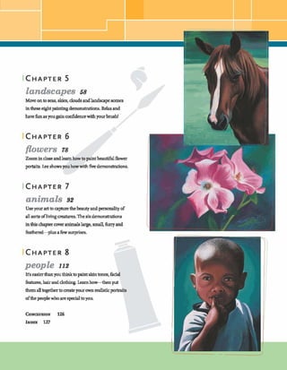 CHAPTER 5
landscapes 5s
Moveontoseas, skies, clods andlandsapem e s
int h eeqhtpahhgdemonstrations.Relaxand
havefunasyou@nodidemewithyourbrush!
flowers 78
Zoom inclogeandlearnhowtopaintbeautifulflower
mts.kshowsyouhowwith&e demonstrations.
animals 92
Useyour arttoeapturethebeautyandpmmahtyof
all sortsoflivingmatures. Thesixdemonshitions
inthishpter cowranimalslarge,small, furry and
&them-plus afew surprises,
people 112
It'seasierthanyouthinktopaintskintones,
htures,hairanddohhg.Learnh-hem put
themalltogethertocrateyourownreahtic
ofthepeoplewhoarespecialtoyou.
l w
 