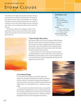 D E M O N S T R A T I O N
T O R M C L O U D S
Iviewed this sunsetright frommy porch in Kansas.Wehave
someprettyintenseweatherhere (rememberThe Wizardof
Oz?)andthis was the sceneas athunderstormwas rollingin.
The differencebetweenthis paintingandthe one on page 67
is that herewe have more color changesandmore contrasts in
color.Thereis alsono foreground subjectmatterto dealwith
this time.
This skyhas a distinctsenseofdistancewithin it.The
yellowglowofthe sun seemsmuch fartherback,whilethe
clouds seemvery dose.This is dueto the intensecontrast
between the two.
-- r -_- 1 Paintthe Sky's Base Colors
MATERIALS LIST
Paints
Alizarin Crimson
Cadmium Red Medium
CadmiumYellow Medium
Ivory Black
Titanium White
Brushes
no. 6 sable or syntheticflat
no. 4 sable or syntheticfilbert
9" x 12" (23cm x 30cm)
CanvasorCanvas Paper
16"x 12" (41cm x 30cm)
MixTitaniumWhitewith a touch of CadmiumYellow Medium.
Thinthe mix with water soitwill move easilybut not somuch
thatitbecomes transparent.Apply this paleyellow startingat
the top ofthe canvaswith a flatbrush and sweepingback-and-
forth strokes.Alternatewith strokesofpurewhite,then blend
the yellowandwhiteintoeach other.
As youwork downthe canvas,addmore andmore Cadmi-
- um Yellow Medium to createwarmth. Mix atouchof Cadmium
Red Mediumintotheyellowto createorange,and addthat into
your skyatthe bottom. Streakybrushstrokesareokay they will
suggestthe movement of air.
2 The Awkward Stage
To createcolorsforthe clouds,startwith the yellows and
orangesyou mixedforthe backgroundand add someAlizarin
Crimsontothem.This will giveyou deeperreds andpinkish
colors. Streakthese ontothe canvaswith horizontalstrokesand
a flbertbmsh. Use many differenttones-whatever's onyour
palette.
Now, mix touches Ivory Blackintothe colors onyour palette
and streakthe resultingbrowns,mauves,coralsand grays onto
your sky.This isthe funpart. Be creative,but do not completely
coverup the lightskyyou painted in step I. Makelayersandlet
the lightglowofthe skyshowthrough fromthe distance.
 