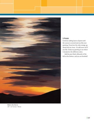 3 Finish
Continueaddinglayersofpaintuntil
the canvasis coveredandyou likeyour
painting. Ifyou lovethe color orange,go
aheadanduse more. Or add morered if
you like. Studymy paintingto seewhere
I streakedin the merent colors.
Add the pure black silhouetteofthe
hillonthe bottom, andyou arefinished!
.#,*",,-y
-W&r+.
I-,
, . ----. ' I .
Before the Storm
16" X 12" (41cm X 30cm)
 