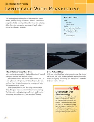 This paintingprojectis similartothe precedingonesin this
chapter,butwe're addingan element-the road-that creates
perspective. In this project yodlllearnhowtouse the technique
offoreshorteningto createthe appearanceofdepth and per-
spectiveon a flatpiece ofcanvas.
1 Paintthe Base Color, Then Draw
Mix a mediumgrayusing Ivory Black andTitaniumWhiteand
coveryour canvastolooklikemine. Letdry.
Withyour mechanicalpencil,drawinthe horizonline. Use
avery lighttouchto keep from scratchingthe paint. Thehori-
zonline,wherethe lakeshoremeetsthe mountains, isbelow
the centerpoint ofthe canvas.
Drawin the highwayaswell. Itis a largeupside-downV
shape.This pieceis a dear demonstrationofforeshortening.
Thehighwayis receding (gettingsmaller)as itheads intothe
background,whichillustrates ahuge amountofdistance.
MATERIALS LIST
Paints
Ivory Black
TitaniumWhite
Brushes
no. 4 sableor syntheticfilbert
CanvasorCanvas Paper
9" x 12" (23cmx 30cm)
3ther
mechanicalpencil
-2 The Awkward Stage
Withpure Ivory Black,base inthe mountainrangethat creates
the horizonline. Fillin the V-shapedareasof groundon either
sideofthe highway.Atthis stage,you alreadyhave a feelforthe
landscapeandthe distance.
1 Create Depth With I
Foreshortening
Lookat step 3 and comparethe width
ofthe road at the bottom ofthe can-
vas with where it disappears intothe
distance. Common sense tells usthat
the road is the samewidth all the way
back, but it appears to get smaller. This
is calledforeshortening,and it is an
importanttechniquethat will giveyour
paintings afeelingofdepth and space.
 