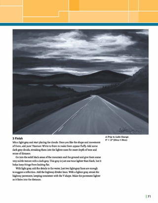 3 Finish
A Trip ta L m h George
9"x 12"(29cmx 3Ocm)
MixaIIghtgmyand startplacingthe clouds.Onceyoulike&e shapeandmovement
ofthem,addpureXtaniumWhitetothemtomakethemappearflufFy. Add some
darkgrayclouds, s- themintotheZlghteronesfbrmoredepthoftone and
senseofdistance.
Gointothe solidblack areasofthemountainandthe groundandgivethemsome
verysubdetexturewithadarkgmy.Thisgrayisjust onetoneWterthanbladr,butit
helpskeepthingsh1- &t
Withhghtgray,addthe thetothethe- Justtwow-grayZincs areenough
to adection.Addthehighwaydividerlines.Withalightergray,sstreakthe
hghway pavemmt,keepingconsistentwiththeV shape.Makethepavementlighter
asitfadesintothedishme.
 