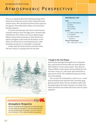 D E M O N
Treesarean important elementforlandscapepainting. Entire
books have bewrittenjust onhowto drawandpaintthe many
varieties oftrees. We've alreadylearnedhowto paint apalm tree
(seepage 67).This simpleprojectwill giveyou somepractice
paintingevergreens.
I've used a monochromatic color scheme,but not because
Iwantedto skimpon color.ThisfoggysceneinVermontreally
lookedlikethis.AU I could seewerevarious shadesofgreen
fadingin and outofthe morningmist. Notice thatthe trees
appearto getlighter asthey recedeintothe distance. In this
project youwill learnhowtouse thatphenomenon, called
atmosphericperspective,to createdepthin a landscape.
Usually I paintthe skyfirstandthen work back to front.
Thistime,however,I am goingtoleavethe skywhite.
Atmospheric Perspective
Elements receding into the background ofa landscape appear
not only smaller, but also lighter in color the farther backthey
are. Also, the farther back something is, the more ofthe sky
color itwill take on. This is called atmospheric perspective.
MATERIALS LIST
Paints
Cadmium Yellow Medium
Ivory Black
PrussianBlue
Titanium White
Brushes
1no. 2 sable or syntheticround
no. 4 bristleflat
no. 2 sable or synthetic
liner brush
Canvasorcanvas Paper
10%" x 10%" (27cm x 27cm)
1 Rough In the Tree Shapes
You'llstartthis paintingby drawingthe treesinwith paint.
Mix a smallamountof Prussian Blueintosome Cadmium
Yellow Mediumto createa greenmixture.Then add some
TitaniumWhiteto make a pastel version and dilutethis abit
with water. Using a no. 2 linerbrush,paintverticallinesto
representtreebunks. Thisestablishesthe placement ofthe
trees inthe painting.
Onceyou havethe trunksbased in, switchto a no. 2 round
bmsh and addbranchesandlimbswith a somewhatsquig-
glyback-and-forthstroke.Thetrees shouldbe smalleratthe
top and getlarger atthebottom, forminga coneshape. Paint
looselyand don't letyour strokesfallintotoo much of a repeat-
ingpattern.
 