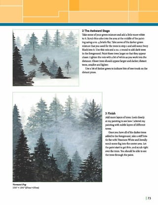2 The Awkward Stage
Takesomeofyourgreenmixtureandaddalittlemorewhite
toit.Smibthiscolorintothe areaatthe middleofthe paint-
ingusingano.4bristlefkLTakesomeofthe darkergreen
mixturethatyouused forthetreesinstepI andaddsome Ivory
Ella& intoit. Usethig mix andano.2 roundtoadddarktrees
inthe foreground.hinth etreeslarger sothattheyappear
d mWtenthemix withabitofwhiteasyouwork intothe
distance.Closer*s shouldappearlargerandd a r k distant
trees,d e randlighter.
Use abitofdarkergreento indim* bitsoftreetrunk onthe
distantpines.
VermontFog
10%"x 10%"(27cmx 27cm)
 