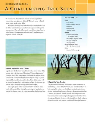 D E M C S T R A T I O N
C I E N C I N C T R E ES C E N E
--
1As you can see,the landscapeprojects in this chapterhave
MATERIALS LIST
become increasinglymore detailed.This park scenewillchal-
lengeyou to perfectyour skills.
Whilethis paintingmaylook extremelycomplicated,ithas
allofthe sametechniquesyou have alreadyused in the previ-
ousexercises.The only differenceisyou willnowlearnhowto
paintfoliage.The spongingtechniqueyou'll use forthis (see
page 26)is reallyfunto do.
1 Draw and Paint Base Colors
Lightlydrawthe horizonline abit abovethe centerpoint ofthe
canvas. Mixa skyblue outofTitaniumWhiteand a touch of
Prussian Blue.Thin itwithwater. Coverthe skyportion ofthe
canvaswith atransparentapplicationofpaintusing a%-inch
(~gmm)filbertandhorizontal strokes.Most ofthis paintwill
be coveredup later,but itis importanttohave the skycoloras a
base sothat it canpeekthroughthe leaves in spots.
Mix alightgreenoutof CadmiumYellow Medium and a
touch of Prussian Blue. Usingthe sametype ofapplicationas
you didforthe sky,coverthe entireareabelow the horizonline.
Paints
Burnt Umber
Cadmium Yellow Medium
Ivory Black
PrussianBlue
Titanium White
Brushes
%-inch (19mm) sable
or syntheticfilbert
no. 6 sable or syntheticround
no. 4 stiff bristleflat 1no. 2 liner brush
Canvas or Canvas Paper
12" x 16" (30cm x 41cm)
Other
cellulosekitchensponge
2 Paintthe Tree Trunks
Theplacement ofthe trees in this pieceisveryimportantto
establishinga senseof depth. Whileyour trees do not have to
look exactlylikemine,you shouldpay particular attentionto
the sizerelationships between the trees. Thiscompositionhas
a distinctbackground,middle ground and foreground.The
treesaresizedin relationshipto their placementwithin these
three areas. Blockinthe treeswith diluted Ivory Black and a no.
G round,startingwith just the trunks andthe majorbranches.
 