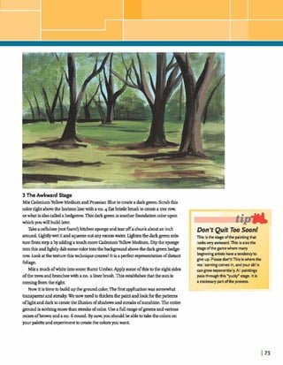 3 TheAwkward Stae
MixM u mYellow MediumandPrussianBlueto crate a darkgreen.Scrubthis
colorrightabwethehorizonlinewitha no.4 tlatbristlebrushto mate atreerow,
orwhatisalsocalledahedgerowThisdarkgreenisanotherfindation colorupon
whichyouwillbuildlater.
Takeacellulose(nutfbam!)kitchenspongeandtearoffachunkaboutaninch
around. hghdywet itand squeezeoutanyexlcessw a b -ten thedarkgreenmix-
turefromstep a bya d h g amuchmorem u mYellowMedium. Dipthe sponge
intothisandhghtlydabsomecolorintothebadcground abovethedarkgreenhedge
raw.Lookatthetexturethist d q waeate~!Itis aperfkt reprewmlation ofdistant
fbliage.
MixatouchofwhiteintosomeBurnt Umber.Applysomeofthisto the rightsides
ofthetrees:andbrancheswithano.a linerbrush.Thiseaablishesthatthe sunis
comingh mtheright.
NowitBtimetobuildupthe grounddm.Theh tapphtion was somewhat
-t andstdcy. Wenowneedtothickenthepaintandlookfbrthepatterns
oflightanddarkto matethe illusionofshadowsandmahofsunshe. Theentire
groundisnathingmoredun streaksofcolor.Useafullrangeofgreens andvarious
mixesofbrownandano.6 round.Bynow,youshouldbeabletokdethecolorson
purpaletteandexperimentbmatethecolorsywwant.
y i p ,
Don'tP Quit oo Soon!
This isthe stage dthe paintingthat
looksvery a w k r d . This is alsothe
sbgc ofthegamewhere many
beginningartists haveatendencyto
give up. Pleasedon't! This iswherethe
real learningcomesin, and your skills
a n grow exponentially.All pirrtings
passthroughthis *yucy' sfagc. Itis
a necessarypartofthe process.
 