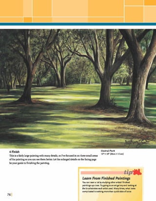 4 Finish Central Park
12"x 16" (30cm x 41cm)
Thisisafairlylargepaintingwithmanydetails,so I've f din onhsmallareas
ofthe painting soyouwnseethemk t b x Letthe enlargeddebils onthefwngpage
beyourguidetohishmgthepainting.
Learn Fmm Finished Paintings
You can learn a lot byshdyingotherartisk' finished
paintingsupclose.Try goingto an artgalleryand lookingat
the brushstrokeseach artist used. Manytimes,what look
complicatedis nothingmorethanquickdabs ofcolor.
 