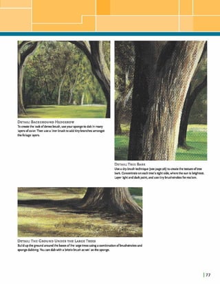 DETAIL:B A C K ~ ~ ~ U N DHEDGEROW
Tocreatethe lookofdensebrush, useyour spongeto dab in many
layersofwlor. Then usea liner brushtoaddtinybranchesamongst
thefoliage layers.
DETAIL:TREEBARK
Usea dry-brushtechnique (see page26) tocreatethet a r e oftree
bark. Concentrateon eachtree's rightside, wherethe sun is brightest.
Layer lightanddark paint,and usetinybrushstrokesfor redism.
DETAIL:THEGROUNDUNDERTHE LARGE TREES
Buildupthe ground aroundthe basesdthe largetrees usingacombinationofbrushstrokesand
sponpdabbing.You candabwith a bristlebrushaswe l asthe sponge.
 