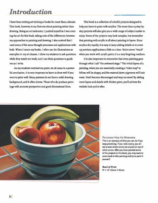Introduction
I hawbeenwritingarttechquebooksformorethana dede.
Thisbook, however,ismy &st oneabwtpaintingratherthan
drawing.Be@ anarthtmctor, I pushedmyselfasIwas m t -
ingthe artfbrthisbook,tdmgnoteofthed 8 i ibetween
my approachestopaintinganddrawing I alsonoticedthat I
wed someofthesame thaughtprocewea andapphcationawith
htfiWhen I createmy boob, I Iusethe illustrationsas
exmplesinmy artclasses. I dmmy shuhts baskquestions
w13etheywa~me~andIusetheirq~ms~gtude
meas I write.
Asmy studentswatchedmepaint,we allcameaoapower-
fulcondusiouIt isveryimportanttolearntodrawwellifyou
want tapaintwelL Manypaintersdonothavea soliddrawing
ba- andito h shows.Thosewho doN u c epaint-
ingswithaccuraw m v e andgoodd h e d o n a lfbrm.
Thisbookisad d nofcolorfulprojectsw e dto
helpyoulearntopaintwith aerylicg.Themorethana5 stepby-
stepprojectswillalsogiveyou awide rangeofsubjectmatkrto
enjoy.Some ofthe projectsmaylookcomplex,butm b e r
thatpaintingwithacrylicisallaboutpaintinginlayers.Since
q l i c s dry rapidly,i t i easytokeepaddmgdetailsw t o m
upprwiausapplicxtionsalittleat atime. Yotirenever *stucEP
whenyouworkwithq l i c paint,itisaveryfwvingmedium,
Itis a h importanttorememkthateverypaintinggoes
thou& what I all*the awkward stage." Theinitiallayersofa
pain- whenyouareessentiallyseatinga wolorma$' to
f b h ,willbe sloppy,andthewatereddownpigmentswilllwk
we& Dcuitbecomediswuragedand stoptoo soon! By adding
morelayersanddetailswiththickpaint,yodl achievethe
realisticlook@re after.
PATIENCEHASITSREWARDS
This is an exampleofwhatyou can do ifyou
keeppracticing. Ifyou lookclwely, you will
see placeswherewlors am placedontop of
othercolors. Afteryou havepaintedsome
ofthe projectsinthis bookyou maywantto
come backto this paintingandtryto paintit
yourself.
 