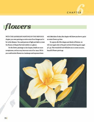 WITHTHELANDSCAPEPAINTINGSINT H E PREVIOUS withlitdedabofcola thishpterwillshowyouhowtopaint
chapterIyouwere pin* anentirescmeh m foregmd In anentireh v mupdose.
farinthedistance.Youused patternsoflightanddarktomate Tocapturealloftheshapesanddetailsoffbwers,we
&e illueionofshape-thatlookredbticata&me. willonceagainrelyonthegrid method ofdrawing(seepaga
Fortheflowerpain- inthischamdetailsaremore 3637). Thiswonderfultoolwinallow youtomateaccurateI
conspicuous,andaccumybecomesmoreofank.While beautifulflowrrpainhgs.
youcouldindudeflowersinalandsapeandrepresentthem
 