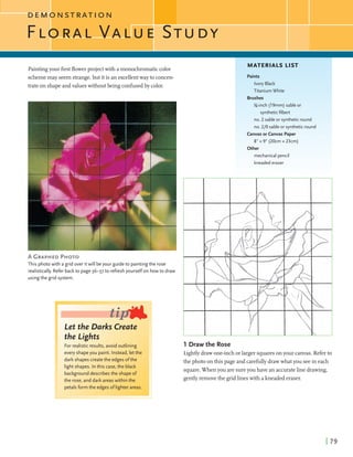 Paintingyour firstflowerprojectwith amonochromaticcolor
MATERIALS LIST
I
schememay seem strange,but itis an excellentway to concen-
trate on shapeandvalueswithoutbeing confusedby color.
A GRAPHEDPHOTO
This photo with a grid over itwill beyour guide to painting the rose
realistically. Refer backto page36-37 to refresh yourselfon howto draw
usingthe grid system.
I
Let the Darks Create
the Lights
For realistic results, avoid outlining
every shapeyou paint. Instead, let the
dark shapes create the edges ofthe
light shapes. Inthis case, the black
background describes the shape or
the rose, and dark areaswithin the
Paints
Ivory Black
Titanium White
Brushes
%-inch (19mm) sable or
syntheticfilbert
no. 2 sable or syntheticround
no. 210 sable or syntheticround
Canvasorcanvas Paper
8" x 9" (20cm x 23cm)
Other
.: . , . .. . .
mechanical pencil
kneadederaser
1 Draw the Rose
Lightlydrawone-inchorlarger squaresonyour canvas. Referto
the photo onthis page and carefullydrawwhatyou seein each
square.When you are sureyou have an accurateline drawing,
gentlyremovethe gridlineswith akneadederaser.
 