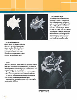 2 Fill In the Background
Outlinearoundtherosewithpurelvwy
Blackandano.a dsoyoucanget
closeto the edgesofthe Mr.leaves
and stem ThenIwithyour %-inch
(~gmm)filbert,fillintherestofthe
c;m~smdlngdleflm,malang
theentireback;groundpureblack.
3 TheAwkward Stage
Thefloweris madeupoftones ran&
fmmwhitetoverydarkpy. Studythe
photowellandseewherethelightsand
darh are. Startbyestablishingthepetal
edgeswi~hIvory~anda~/ornund
b d Thismates thelayers.Mixvai-
ousgraysoutoflmry BlackandTRauium
White,thenlayinbkks oftonetom t e
eachoverlappingpetal]leavingtheWt-
est areasunpinkdfix Thetones
willcowruptheblackedgezinesyou
madeinitially.Fillinthe stemaswell.
4 Finish
Detdeachpetal oneatatime.Lookfbrthepattamsofhghtand
dark Everypetalhas&ent tonesdependq onhewayhe
hghtishittjngit.Acrylicpaintallowsy0utoaddlayer;r;werand
over untilyougetitthewayyoulikeit
BeverydnottooutlineeachpetaLAn* withan
outlinesurroundingitwillIdmorem n y than&tic
XImakethebackpmdmoreintemtbgandnotso flat,
s m bdarkgayintogome areastosuggestlea=.
Later,if youlike,youcouldcomebackandtrypaintingthis
roseinrealisticplnkhues!
&nochromatic Row
8"x 9" (20cmx 23cm)
 