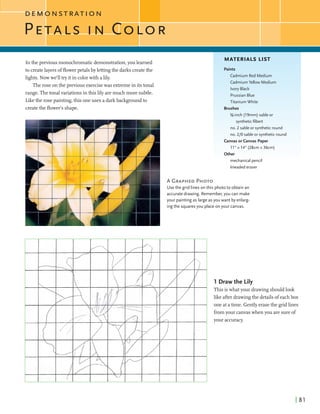 DEMONSTRATION
In the previous monochromaticdemonstration,you learned
to createlayersofflowerpetals by lettingthe darks createthe
lights. Nowwe'll try it in colorwith alily.
The rose on the previous exercisewas extremein itstonal
range. Thetonalvariationsin this lilyaremuch more subtle.
Likethe rose painting,this oneuses a darkbackgroundto
createthe floweis shape.
MATERIALS LIST
Paints
Cadmium Red Medium
CadmiumYellow Medium
Ivory Black
PrussianBlue
Titanium White
Brushes
%-inch (19mm) sable or
syntheticfilbert
no. 2 sable or syntheticround
no. 210 sable or syntheticround
Canvasorcanvas Paper
11" x 14" (28cm x 36cm)
Other
mechanical pencil
kneadederaser
A GRAPHEDPHOTO
Usethe grid lines on this photo to obtain an
accurate drawing. Remember, you can make
your painting as large as you want by enlarg-
ingthe squares you place on your canvas.
1Drawthe Lily
This is whatyour drawingshouldlook
like afterdrawingthe detailsofeach box
one at a time. Gently erasethe gridlines
fromyour canvaswhen you aresure of
your accuracy.
 