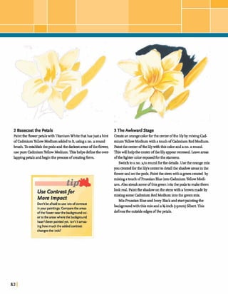 2 Basecoatthe W l s 3 The Awkward Stage
Painttheflower@withXtaniumWhitethathasjust ahint Createanorangecolorfor the center ofthelilyby mixingCad-
ofCadmiumYellowMediumaddedtoit,usingano.a round miumYellowMedium withatouch ofCadmiumRedMedium.
brush.Toestablishthe podg and&e darMa m softheflower; Paintthe centerofthelilywiththismlorandano.a round
usepure CadmiumYellowMedium.Thishelpsdefinetheover- Thiswillhelpthecenter ofthehlyappearrecessedLeave areas
lappingpetalsandbegintlxprmessofmatingfbmL oftheh&ter colorexposedfortlxstamens.
Swikhto ano.a/oroundforthedetails. Usethe orange mix
youcreatedforhelilfs centertodetailthe shadowareasinthe
flowerandonthe pis.Paintthe sternwithagreenmated by
mixing atouch ofPrussianBlueintoCadmiumYellowMedi-
u m A l s o ~ s o m e d t h i s ~ i n t o t h e p o d s t o ~ t h e m
lookreal. Painttheshadowonthestemwithabrownmadeby
mixing some Cadmium Red Mediumintothe greenmix
Mix FWssianBlueandIvory Blackand startpaintingthe
badcpundwiththismix andaY-inch(~gmrn)filbert.This
definestheoutsideedgesofthe@.
More Impact
Don'tbeafraidto use lotsofwntrast
inyour painting. Comparethe areas
oftheflower nearthe backgmundwl
ortotheareaswherethe background
hasn'tken paintedyet Isn't itarnaz
inghowmuchtheaddedcontrast
 