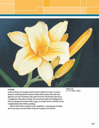 4 Finish Y e l hLily
11"X 14" (2&m X h)
Continuefilling inthebdgroundwiththe darkmixtureh m step 3. Tomakeit
lookmoreinteresting,blendinmdesofothercolon insome areas.Add some
hghtblue andahintoflavenderintheupperleftcorner.Thisla& coloractsas
acomplementtotheyellowoftheMy.Youcanaddmorevialetinthebadcgroundto
help=-st againstthe yellow, Werto page ~;rinchaptertwofor areksher onhow
mmplementqcolorsworkinapaint@
Addtwo subtleleavestobalanceoutthe composition.I emowageyoutochange
this inanywayyouwant andmakeittrulyyour ownpiece.Justhavefun!
 