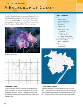 D E M O N S T dA T I O N
I lovethis photo forthe way the colorsplay offeach other. Even
thoughthe backgroundis outoffocus,itplays just asimpor-
tant a rolein the paintingasthe main subject.Thisis a color
copyof a digitalprint,and someofthe colors aremorebluish
than the original,so I adjustedthe colorinthe painting.
MATERIALS LIST
Paints
Alizarin Crimson
Cadmium Red Medium
Cadmium Yellow Medium
PrussianBlue
Titanium White
Brushes
%-inch (19mm) sable or
syntheticflat
%-inch (19mm) sable or
syntheticfilbert
no. 2 sable or syntheticround
no. 210 sable or syntheticround
Canvas or Canvas Paper
8" x 10" (20cm x 25cm)
Other
mechanical pencil
kneadederaser
1 Draw the Flower 2 Paintthe Background
Usingthe graphedphoto asyour guide, drawthe floweron Mix Prussian Blue andTitaniumWhiteto createa skyblue
your canvas. Makethe paintingaslargeasyou likeby alter- color. Coverthe entirebackgroundwith this color and a %-inch
ingthe sizeofthe grid squares.When you aresure ofyour (~gmm)filbert;theblue willbe a foundationforthe othercol-
accuracy,gentlyremovethe gridlinesfromyour canvaswith a ors. Letthe backgroundcolor createthe edgesofthe flowers.
kneadederaser.
 