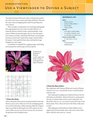 D E M O N S T dA T I O N
Thisdaisyhas manyofthe samecolorsasthe previous project,
but ithas much more contrastand sharperdefinition.That and
the many, manyoverlappingpetalsmake this paintingseem
more intense.
This is actuallya smallportion ofa muchlargerphotograph.
The originalphotowas of an entirevase fullofflowers.To
isolatethe flowerI wanted, I made a smallviewfinder. I took
apiece ofblack constmctionpaper and cuta two inch square
intoitwith an artknife. I placed this littleframeoverthe photo,
moving it arounduntil I capturedthe image I wanted within
the square.I then taped the framedownandhad the image
enlargedon a color copier.
A viewfinderiswonderfulforcroppingimagesand finding
minicompositionswithin larger referencephotos.
I made a paperview-
finder to isolate a
small segment o fa
larger photograph.
MATERIALS LIST
Paints
Alizarin Crimson
CadmiumYellow Medium
PrussianBlue
Titanium White
Brushes
no. 8 sable or syntheticfilbert
no. 2 sable or syntheticround
no. 210 sableor syntheticround
Canvas or Canvas Paper
9" x 8%" (23cm x 21cm)
Other
mechanical pencil
kneadederaser
2 Paintthe Base Colors
Mix alightpink withTitaniumWhiteand a touch ofAlizarin
Crimson. Use a no. 2 round bmsh to base in allofthepetals
with this color.
Mix a darkpinkby addingmoreAlizarin Crimsonintothe
whitethanyou didbefore. Alizarin Crimsonis a pretty power-
1 Draw the Daisy fulcolor,soit doesn't takemuch to createa deeppink. Use
Refertothe photo aboveanduse the gridmethodto drawthis this darker color on a no. z/oroundto createthe streaksin the
floweronyour canvas.Takeyour time;the overlappingpetals flowerpetals. This is wherethe formofthe flowerreally starts
arecrucialto achievinga realisticpainting. Makethe imageas to show.
largeasyodd likeby alteringthe sizeofthe squaresonyour Mix alightgreenwith CadmiumYellow Medium and a
canvas. Whenyou aresure ofyour accuracy,you canremove slighttouchof Prussian Blue. Basein the entirecenter ofthe
the gridlineswith a kneadederaser. flowerwith this color and a no. 2 round.
 