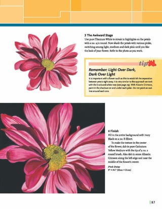 3 The Awkward Stage
. UsepureTitaniumWhitetodinhghhghtsonthe petals
withano.a10 round.Now shadethepetalswithvariouspinks,
switchingamonghght,mediumanddarkprnkuntilyoulike
thelookofyour flower. R e k tothephotoasyouwork.
Remember: Light OverDark,
Dark Over Light
It is importantwith a flower such as this toestablishthe separation
betweenpetals rightaway. Itis very similarto the approachwe took
with the black-and-whiterose (see page79).wth Alizarin Crimson,
paintin theshadows on and undereach petal. Donot paintan oub
linearound each one.
I,. 
14 Finish
Fill inthe entirebackgmdwith Ivory
Blackonano.8
Tomakethetextweinthecenter
oftheflower,dabinpure Cdmium
YellowMedium withthetipofano.2
roundbrush.AlsodabinsomeAZizarin
Crimsonalongtheleftedge andnearthe
middleoftheM s cmtm
Pink Daw
9" x 8%"( a hx 2 1 4
 