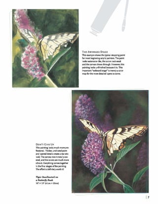 THEAWKWARDSTAGE
This exampleshows thetypical stoppingpoint
for most beginningacrylicpainters.The paint
lookswatemlor-like, thecolors lookweak
and thecanvas shows through. However,this
paintinglooksunfinished becauseitis. This
important"awlward stage" is merelyacolor
mapforthe moredetailed layerstocome.
DON'TGIVEUP
This pirrting looksmuch more pro-
fessional. Thicker, undilutedpaint
and layeredd-ils create a mlistic
look Thecanvas nowism l l yccnr-
end, andthecolorsare muchmore
vibrant. Everythingcomestogether
inthefinal sbges ofthe painting.
Theeffort is definitelyworth it!
TYgerSwallowtail on
cr Butt@lyBd
16" x lann(41cmX 30cm)
 