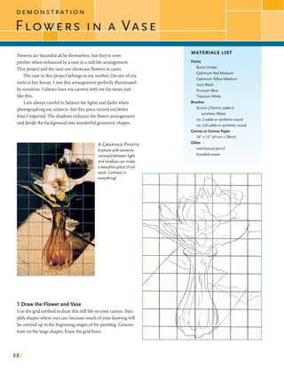 D E M O N S T R A T I O N
Flowersarebeautiful allbythemselves,but they'reeven
prettierwhen enhancedby avasein a still-lifearrangement.
Thisproject andthe next one showcaseflowersinvases.
Thevase in this projectbelongsto my mother. On oneofmy
visits toher house, I sawthis arrangementperfectlyilluminated
by sunshine.I alwayshavemy camerawith me fortimesjust
likethis.
I am alwayscarefultobalancethe lightsanddarkswhen
photographing my subjects,butthis piece turned outbetter
than I expected.The shadowsenhancethe flower arrangement
anddividethe backgroundintowonderfulgeometricshapes.
'
A GRAPHEDPHOTO
A photowith extreme
contrast between light
and shadow can make
a beautiful piece o fart-
work. Contrast is
everything!
1 Draw the Flower and Vase
Usethe gridmethod to drawthis stilllifeonyour canvas. Sim-
pllf)shapeswhereyou can,becausemuch ofyour drawingwill
be coveredup inthe beginningstagesofthe painting. Concen-
trate on the largeshapes.Erasethe gridlines.
MATERIALS LIST
Paints
Burnt Umber
Cadmium Red Medium
CadmiumYellow Medium
Ivory Black
PrussianBlue
Titanium White
Brushes
%-inch (19mm) sable or
syntheticfilbert
no. 2 sable or syntheticround
no. 210 sableor syntheticround
Canvas or Canvas Paper
16" x 12" (41cm x 30cm)
kdkFgh..
, ' mechanical pencil
kneadederaser
 