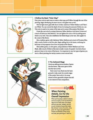 2 Def~nethe Basic'Color Mapn
First, placecolorineachareato createacolormapy d fdowthroughthe&ofthe
pain- Begindevelopingthemrmtonesintheglassvaseaswell,
Mixthelightwarmgoldwith Bumt Umber,M u mYellowMedium andTitani-
um White. Youcan controlhedepthoftonebyvaryingthe amountofwhiteyouuse.
Thiscolorisusedinthe center ofthevaseandinsomeofthepet&- ofthe flower
Createtherustcolorby mixingCdmiumY e hMediumwith BurntUmberand
atouchofW u m RedMedium. Youcanh@knthecoloralittleby a d d q some
whitetoitaswell.Thiscolorestablishestfiefluted shapeinthevase.Also applyitto
thecenteroftheflower.
Mixamediump e nwith CadmiumYellowMediumandatouchofPrugsianBlue.
Addabuch ofwhitebdullthe mlor.Begg addiqd thisbtheleaves,o u t h qthe
leafareastohelpseparatethem h m the petalsoftheflowers.
Mixanothergreen,anolivegreenusing CadmiumYellow Mediumand Ivory
Black Adda&ofwhitetothig mixtomakeitmoreofap d . Useboth ofyour
greensto baseinthe colorsoftheleaves.It isimpmanttovarythe typesofgreensyou
useinafloralpain* themietymatesamorenaturallook
3 The Awkward Stage
Continueadding~owshades ofgreeu
intotheleaves.~somegreendown
intDthevase aswell.
Paintsome Ivory Blackintothebeck-
groundtohelpmeatethe outsideedges
ofthe@. Paint onlyinthe areas
showntoformgeomekk shapesthatadd
totheinterestofthiscompaitbn.
en Pointing
Overall Impression
When paintinghighlydetailed subjects
such as cut glass, itcan beoverwhelm-
ingtotry to matchewry little shape
and coloryou see. Instead, lookat it
asjust nonsenseshapesthat create
the ultimate illusionofcolorful, shiny
glass. As longasyou getthe basic
shapes and diredon ofthe colors
accurate,your paintingwill lookfine.
 