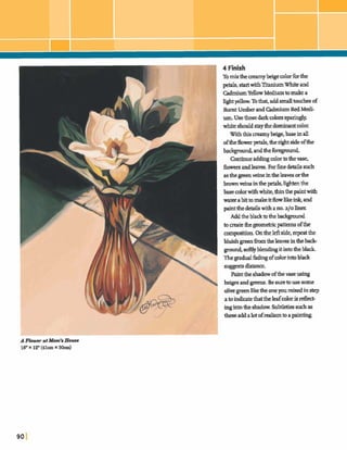 I/4 Finish
Tomixthe beqecolorfmthe
petals,startwithTitaniumWhite and
I CadmiumYellowMediumtomakea
Zightyellow.Tothat,addsmall touchesof
Burnt Umberand WmiumRedMedi-
um Usethosedarkcolorssparingly
whiteshouldstaythedominantcolor.
W~ththiscreamyk&e,~inall
oftheflowm+s, thenghtside ofthe
badqpund, andthek m p u d
Continueaddingcolortothevase.
£lowersandlearn. Forh e dekhmih
as thegreenveinsintheleavesorthe
brownveins inthe+, lightenthe
basecolorwithwhite,tfiinthepaintwith
waterabittomakeitflowlikeink,and
paintthed d d swith ano.a10 liner.
Addtheblacktothebackpmd
tocreatetheM cpattamsofthe
mmwsitim.Ontheleftside,repeatthe
bluish greenh m thelea= intheback-
ground,goftlyb h h g it intotheblack
TIYEgradualh d qofcolorintoblack
suggest~distance.
Paintthe shadowofthevaseusing
beigesand v.Be suretousesome
olivegreenliketheoneyoumixedinstep
a toindicatethattheleafcolorisreflect-
ingintotb.e sbadow. Subtletiegs ~ &as
thseaddalotofrealismtoapainting.
 