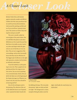 AcGJbser Look
WHILE THIS STILL-LIFESCENE
appearsextremelycomplexand dimcult,
I
itfollowsallofthe sameproceduresthat
we used forprevious demonstrations.
I
Look aroundthe paintingcarefullyand
seeifyou cantell how I painted certain
I
areas.The answersarebelow. Stopread- 1
inghere and quizyourself!
Thisvase is smooth,unlikethe
texturedglassofthe projectbefore. But
I
itis stillfilledwith patternsand colors.
Reflectionsarefunto paintbecause they
I
don'thavetobe totally accurate.Look at
my colorsand shapeswithin the glass
andyou can seethat they arevery ran-
I
dom.Theyarejust a suggestionofthe
surroundings,andyou don't necessarily
knowwhat they maybe reflectionsof.
Thebiggestspotofreflectiononthe right
siderepresentsawindow,but the details
aredefinitelyundeveloped.
Ifyou feelambitious,trythis paint-
ingonyour own. Placea graph over my
paintingand drawthe imageonyour
own canvas.You can even trypainting
itin amonochromaticscheme,likeyou
didforthe black rose in the beginningof
the chapter (seepage 79).Whateveryou L
- .
,. .-. . 5. .. . ..:. . . . , .
.- . ... .
.. ..- .... .I .
f . : , -, . ::.,jtl
! .-- . -.. .
r 4. - .... , .. -. , - .
,- ?,..--: . ..1 f l .- .
"?,,$;?;;,,>. ' t:.. ::
. -
, ,
-!.> ..: .' I
. - . I : '
. I *:: ' ... . . ~ - ,
. . I > .
' ~*
:" :-:.
' C.. .
$$;-,; , .' .'?. -$
. .- , . . . . -2 .
.. . ... -
' I 1 .,-
.,G, -
.! ..
I.$
hi
h
chooseto do,the main focusshouldbe A Study in Red
16"X 12"(41cm X 30cm)
onlearningand fun!
Now, forthe techniquesused in the dabbingtechnique. The rose petals
this painting:Thereflectionofthe red demonstrate"lightover darkand dark
onthe tablecloth showsuse ofrepeated overlight." Thebackgroundis aclassic
colors. I painted the babjs breathwith exampleoflettingthe darkscreatethe
lights.And finally,the wood texturewas
drybmshed.
 