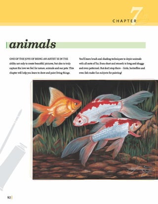 C H A P T E7_1
Ianzmals
ONEOF THEJOYSOF BEING AN ARTISTIS INTHE Yodllearnbrushandshadmgtechniques todepctanimals
abilitynotonlytomatebeauwpiaures,butalsototnrly withall sortg offur,h m shortand smmthtolongandshaggy
apturethelovewefeelfornature,animalsandaurpets.This andevenpatterned But dolitstop*birds, butterfliesand
chapterwillhelpyoulearntodrawandpaintlivingthmgs. even5shmakfimsubjectsfwpainting!
=JJ3?,> !,, .y ' I j'y
, . --
a m : . a
 