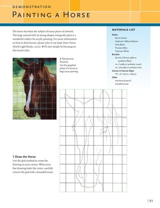 D E M O N S T R A T I O N
I
PA N T I N C
Thehorsehas been the subjectofmanypieces ofartwork.
Thelargeanimalwith its strongshapesand gentle spiritis a
wonderful subjectfor acrylicpainting. Formore information
on howto drawhorses,please refer to my book Draw Horses
(NorthLight Books,2001).We'll startsimpleby focusingon
this horse's face.
A GRAPHED
PHOTO
Usethis graphed
photo ofa horseto
beginyour painting.
1 Draw the Horse
Use the gridmethodto createthe
drawingonyour canvas.When your
line drawinglookslikemine, carefully
removethe gridwith akneaded eraser.
MATERIALS LIST
IPaints
Burnt Umber
CadmiumYellow Medium
Ivory Black
PrussianBlue
Titanium White
Brushes
%-inch (19mm) sable or
syntheticfilbert
no. 2 sable or syntheticround
no. 210 sable or syntheticliner
Canvasorcanvas Paper
10"x 8" (25cm x 20cm)
-.. ..
Other
mechanical pencil
kneadederaser
 