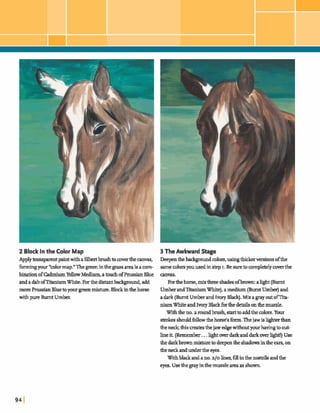 2 Block In the Color Map 3 TheAwkward Stage
Applykmsparmtpaintwith afilbertbrushto mverthecanvas, Deepenthel x d p m d colors,usingth;rlrwvenions ofthe
fbnningyour "colormap."Thegreeninthep sareaisacom- samecolorsyouusedinstep I. Besuretocompletelycoverthe
binationofCadmiumYellowMedium,atouchofPrussianBlue m s .
andadabofTitaniumWhite. Forthe disimtba&pmd, add Forthehorse,mixthree ad^ ofbrown:aZlght (Ehmt
moreF!msian Bluetoyourpmixture.Blockinthehorse UmberandTitaniumWhite),amedium(BurntUmber)and
withpure BurntU m k adark (BurntUmberandIvory W).Mixagray outomta-
niumWhiteandIvoryBlack forthedetailsonthemuzzle.
Withtheno.a roundbrush,start to addthe colors.Your
strokesshouldfdowthehorse's form.Thejaw isllghtmthan
&e TI& thism t e sthe jawedgewithoutyourhavingtowt-
lineit. ( k m e m k ...hghtrndarkanddarkoverllghd) Use
the darkbrownmixtureto deepentheshadowsintheears,on
&eneckandundertheeyes.
Withblackandano.210 h e q fillinthe nostds andthe
eyes. Usethegrayinthemuzzleareaas shown.
 