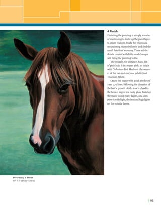 4 Finish
Finishingthe paintingis simplyamatter
ofcontinuingtob d d up the paintlayers
I to createrealism. Studythe photo and
I my paintingexamplecloselyandfindthe
smalldetailsof anatomy.These subtle
detailscreatedwithlittletonalchanges
I willbringthe paintingtolife.
Themuzzle,forinstance,has abit
ofpink in it. It is awarm pink, somix it
with Cadmium Red Medium (thewarm-
!er ofthe tworeds onyourpalette)and
TitaniumWhite.
i
Createthe manewith quick strokesof
ano. 210 liner,followingthe directionof
the hair's growth.Add atouch ofred to
thebrown to giveit arustyglow. Buildup
the maneusing many layers,andcom-
pleteitwith light,drybrushedhighlights
on the outsidelayers.
Portrait of a Horse
10"x 8" (25cm x 20cm)
 