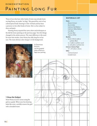 D E M O N S T R A T I O N
Thoseofyou whohave otherbooks ofmine may alreadyknow
my dog Penny,my studio"artdog." Shegracedthe coverofmy
coloredpencilbook Drawing in Color:Animals andhas been
apresence in two otherbooks ofmine. Sheis a fin subjectto
drawand paint.
Painting Penny requiredthe samecolorsandtechniquesas
the didthe horse paintingon the previous page.Very fewthings
changedin the artisticprocess. Themain differenceisthe need
formorehair strokes,since Pennyhas silkylongfir on her
ears.The most obviouscolorchangeis inthe background.
A GRAPHED
PHOTO
Usethis graphed
photo o f Pennyto
1 Draw the Subject
Draw Penny onyour canvasusing the
gridas a guide.When your line drawing
lookslikemine, carefullyremovethe grid
with akneaded eraser.
beginyour painting.
MATERIALS LIST
Paints
Alizarin Crimson
Burnt Umber
Cadmium Red Medium
Cadmium Yellow Medium
Ivory Black
PrussianBlue
Titanium White
Brushes
%-inch (19mm) sable or
syntheticfilbert
no. 2 sable or syntheticround
no. 210 sable or syntheticliner
Canvasorcanvas Paper
1 3 " x l O (33cmx25cm)
Other
mechanical pencil
kneadederaser
 